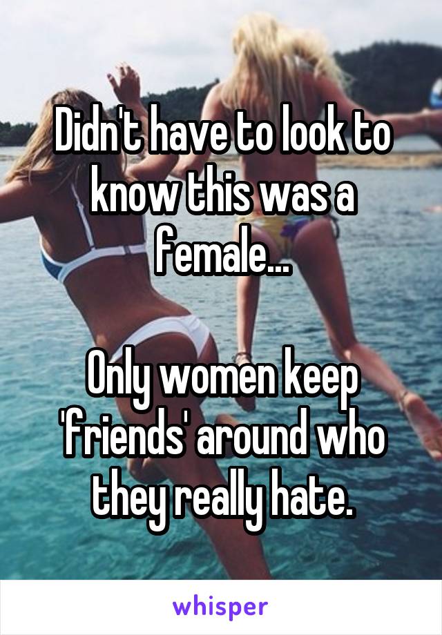 Didn't have to look to know this was a female...

Only women keep 'friends' around who they really hate.