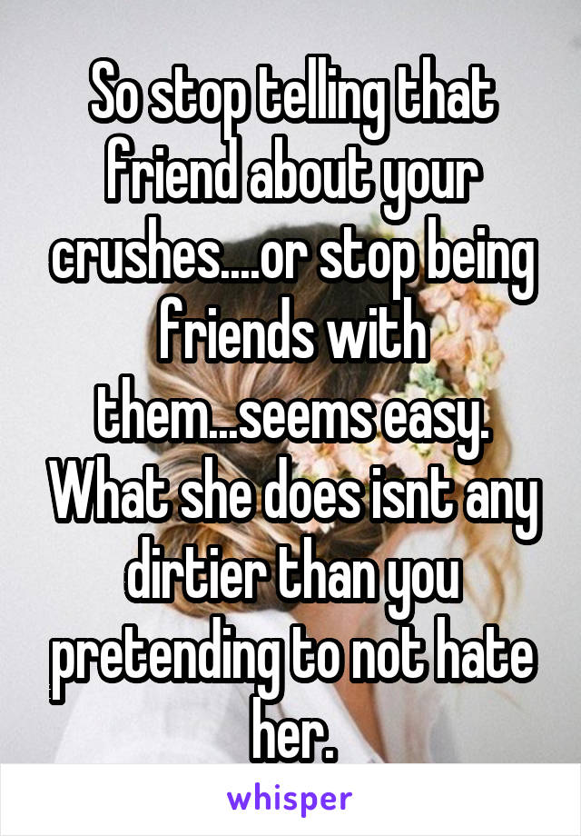 So stop telling that friend about your crushes....or stop being friends with them...seems easy. What she does isnt any dirtier than you pretending to not hate her.