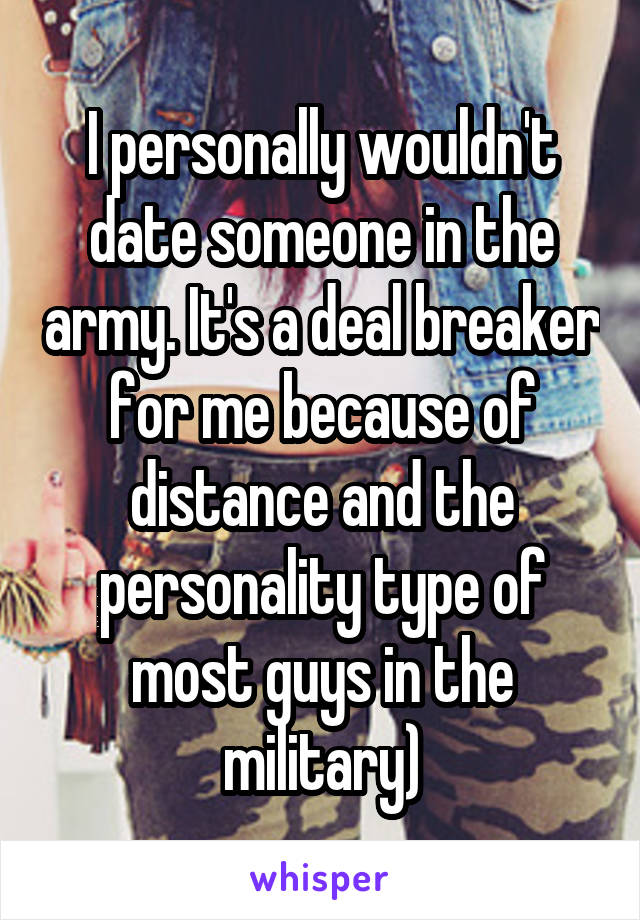 I personally wouldn't date someone in the army. It's a deal breaker for me because of distance and the personality type of most guys in the military)