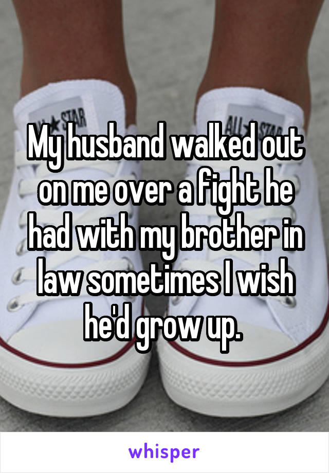 My husband walked out on me over a fight he had with my brother in law sometimes I wish he'd grow up. 
