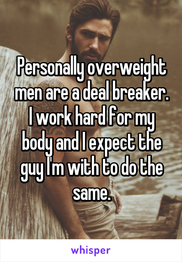 Personally overweight men are a deal breaker. I work hard for my body and I expect the guy I'm with to do the same.