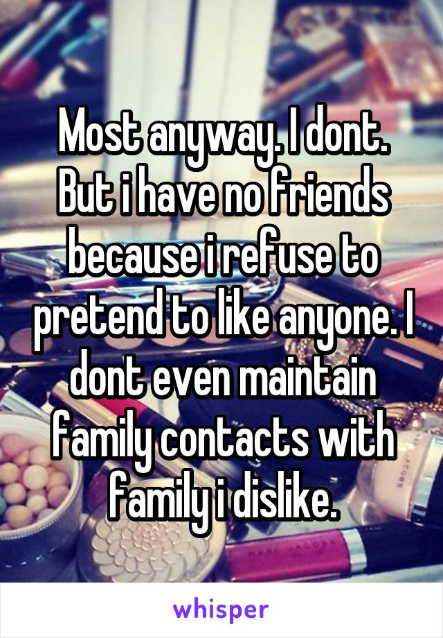 Most anyway. I dont. But i have no friends because i refuse to pretend to like anyone. I dont even maintain family contacts with family i dislike.