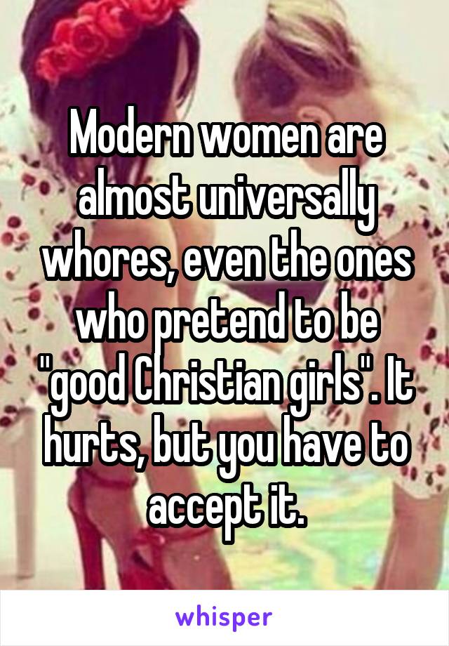 Modern women are almost universally whores, even the ones who pretend to be "good Christian girls". It hurts, but you have to accept it.