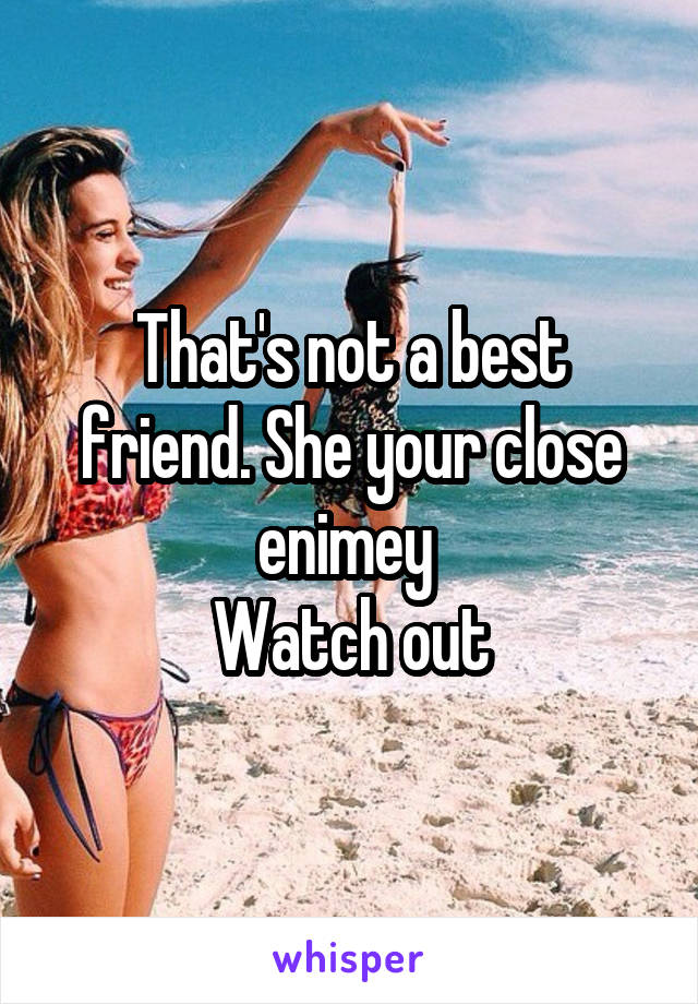 That's not a best friend. She your close enimey 
Watch out