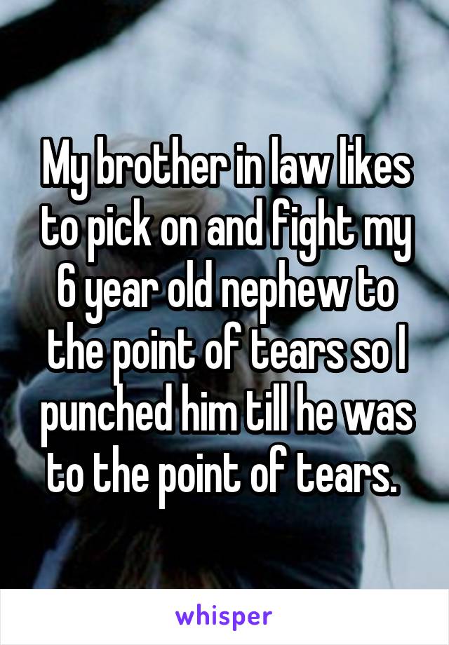 My brother in law likes to pick on and fight my 6 year old nephew to the point of tears so I punched him till he was to the point of tears. 