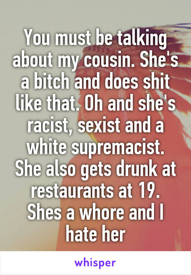 You must be talking about my cousin. She's a bitch and does shit like that. Oh and she's racist, sexist and a white supremacist. She also gets drunk at restaurants at 19. Shes a whore and I hate her