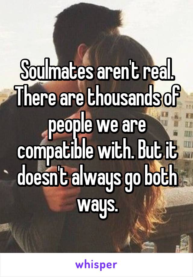 Soulmates aren't real. There are thousands of people we are compatible with. But it doesn't always go both ways.