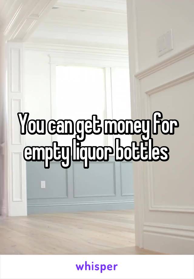 You can get money for empty liquor bottles 