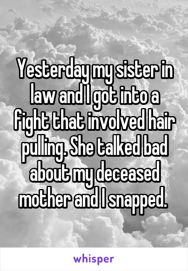 Yesterday my sister in law and I got into a fight that involved hair pulling. She talked bad about my deceased mother and I snapped. 