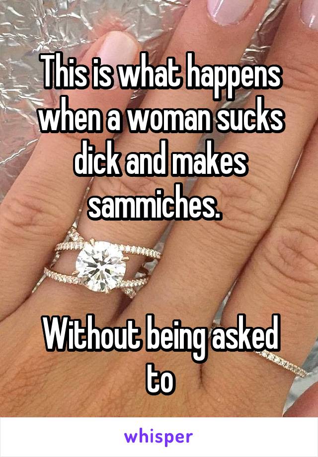 This is what happens when a woman sucks dick and makes sammiches.  


Without being asked to