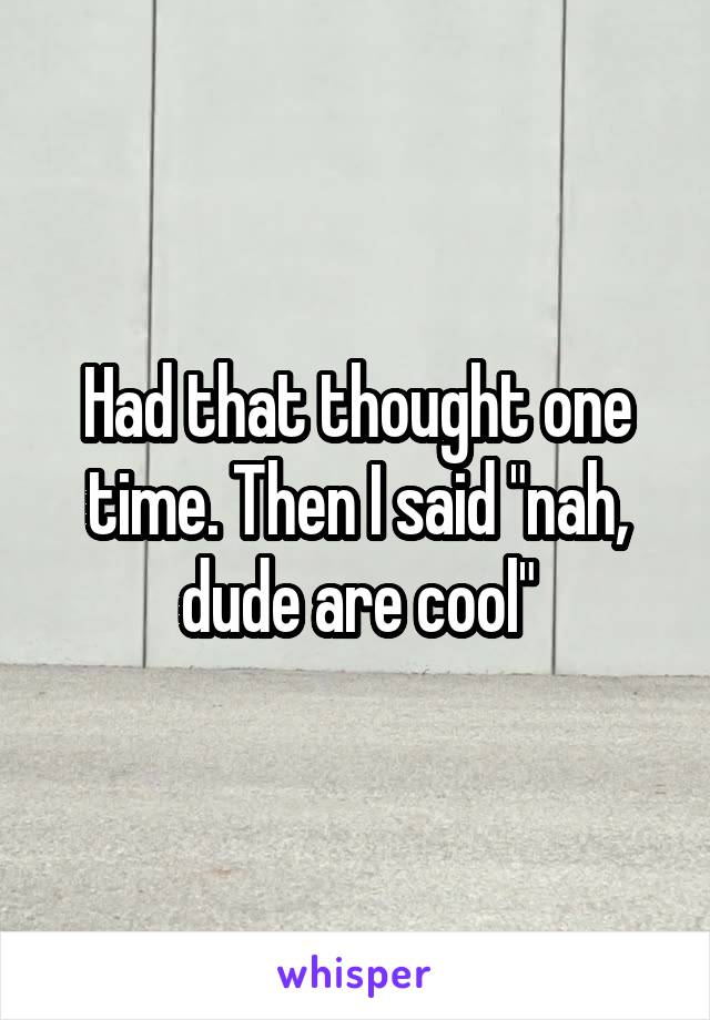 Had that thought one time. Then I said "nah, dude are cool"