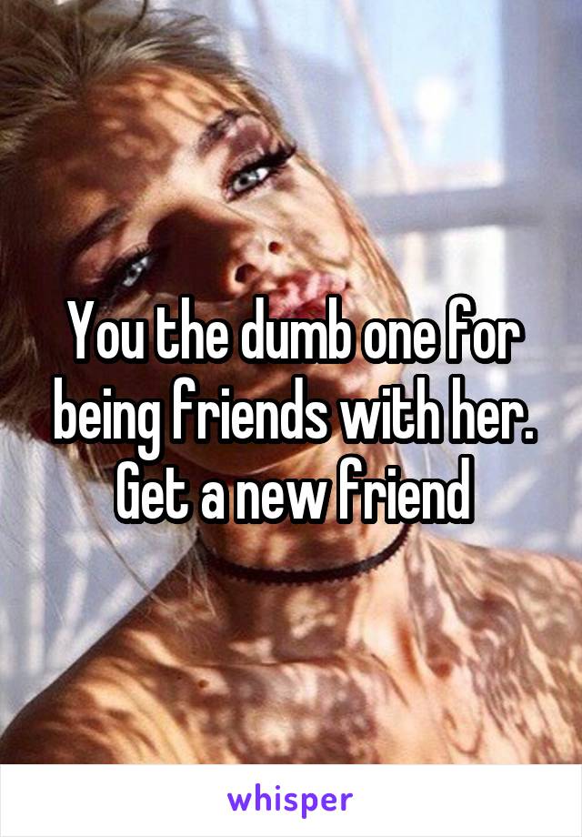 You the dumb one for being friends with her. Get a new friend