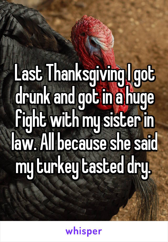 Last Thanksgiving I got drunk and got in a huge fight with my sister in law. All because she said my turkey tasted dry. 