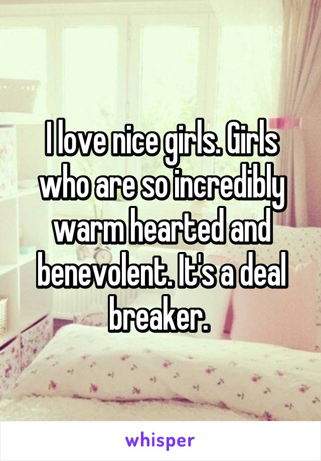 I love nice girls. Girls who are so incredibly warm hearted and benevolent. It's a deal breaker. 