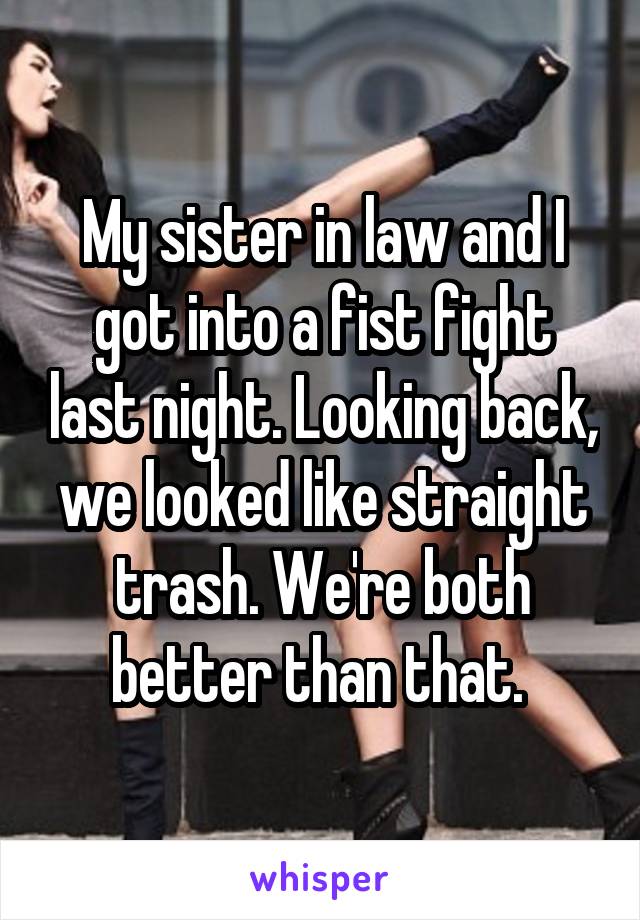 My sister in law and I got into a fist fight last night. Looking back, we looked like straight trash. We're both better than that. 