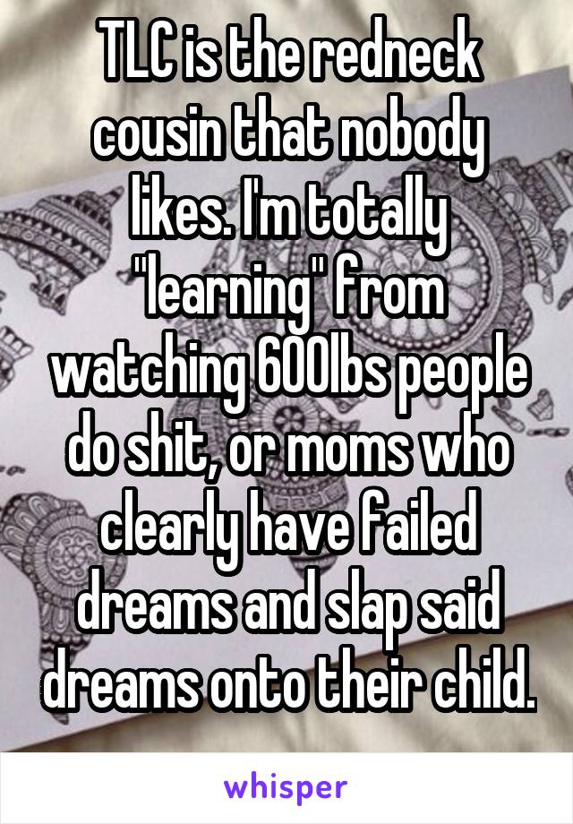 TLC is the redneck cousin that nobody likes. I'm totally "learning" from watching 600lbs people do shit, or moms who clearly have failed dreams and slap said dreams onto their child. 