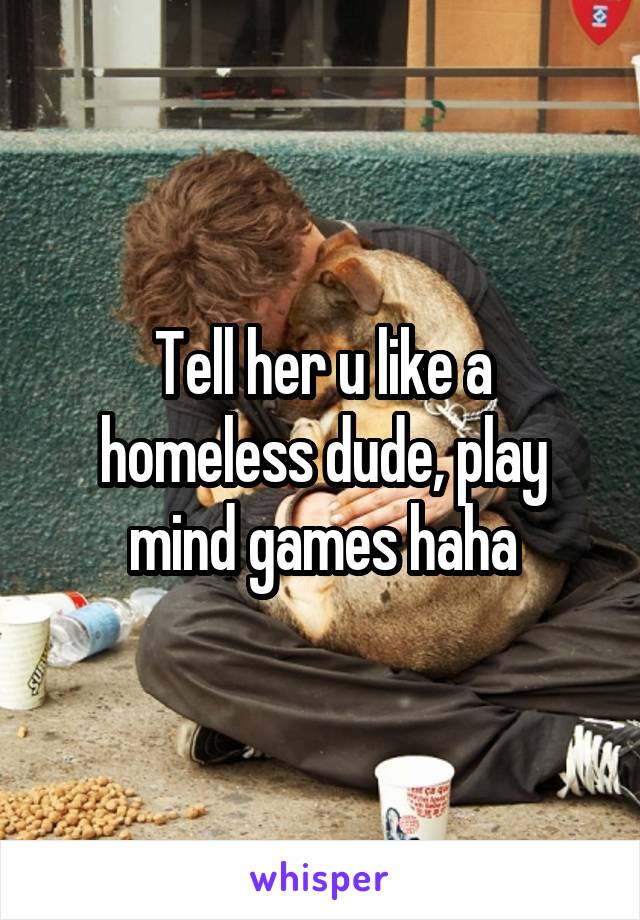 Tell her u like a homeless dude, play mind games haha