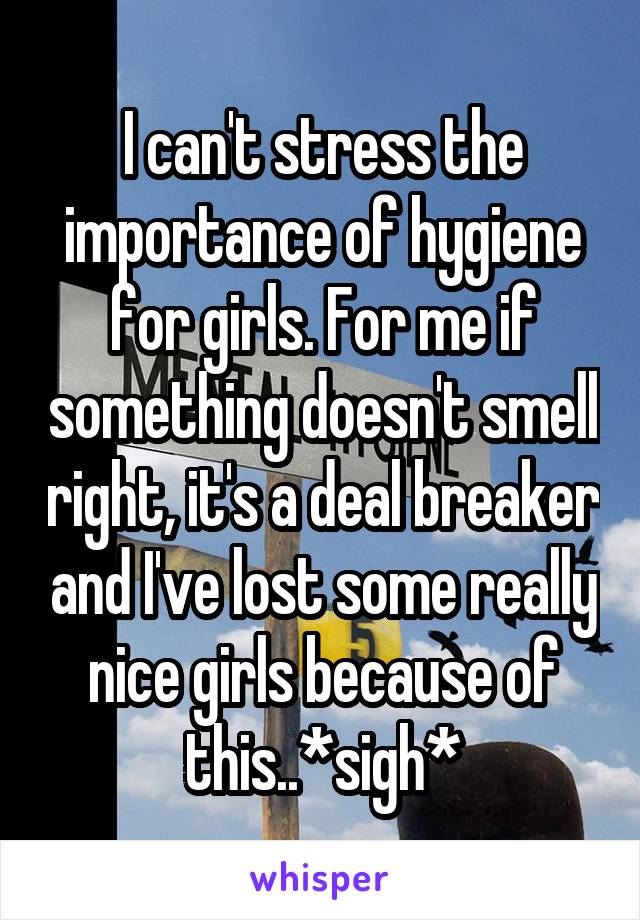 I can't stress the importance of hygiene for girls. For me if something doesn't smell right, it's a deal breaker and I've lost some really nice girls because of this..*sigh*