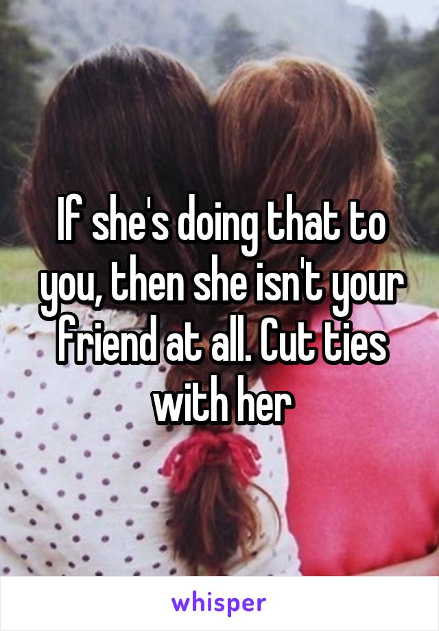 If she's doing that to you, then she isn't your friend at all. Cut ties with her