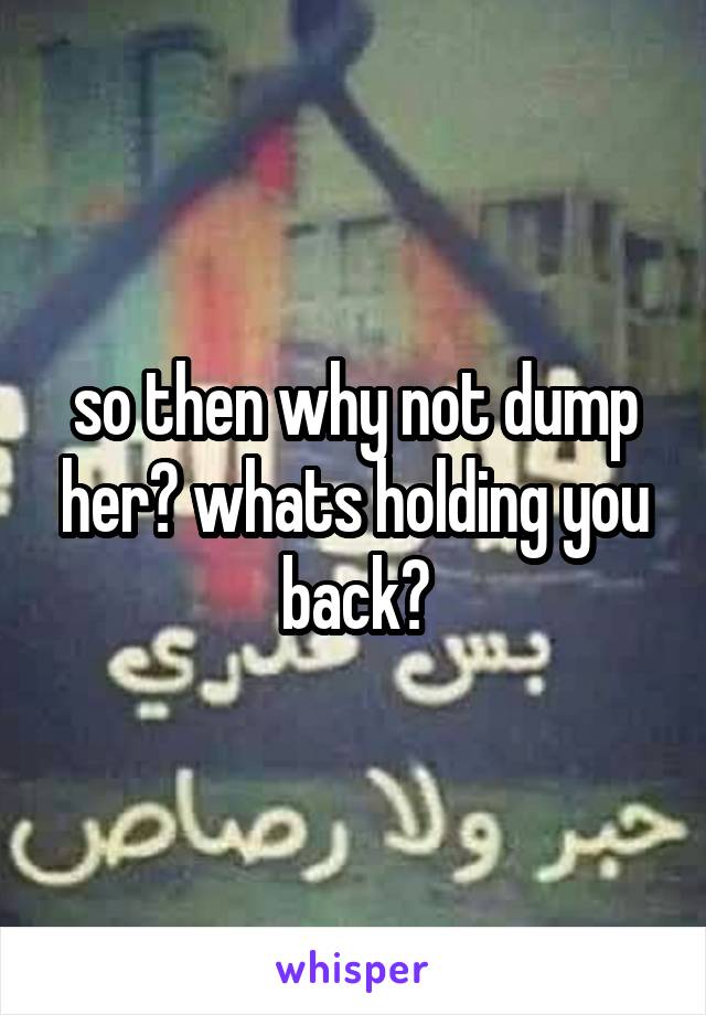 so then why not dump her? whats holding you back?