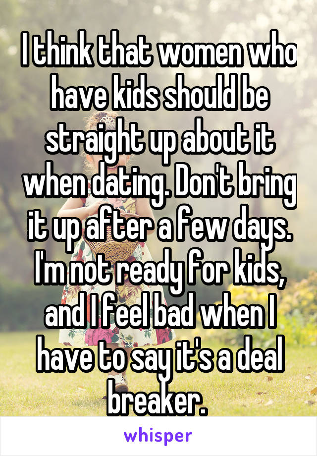 I think that women who have kids should be straight up about it when dating. Don't bring it up after a few days. I'm not ready for kids, and I feel bad when I have to say it's a deal breaker. 