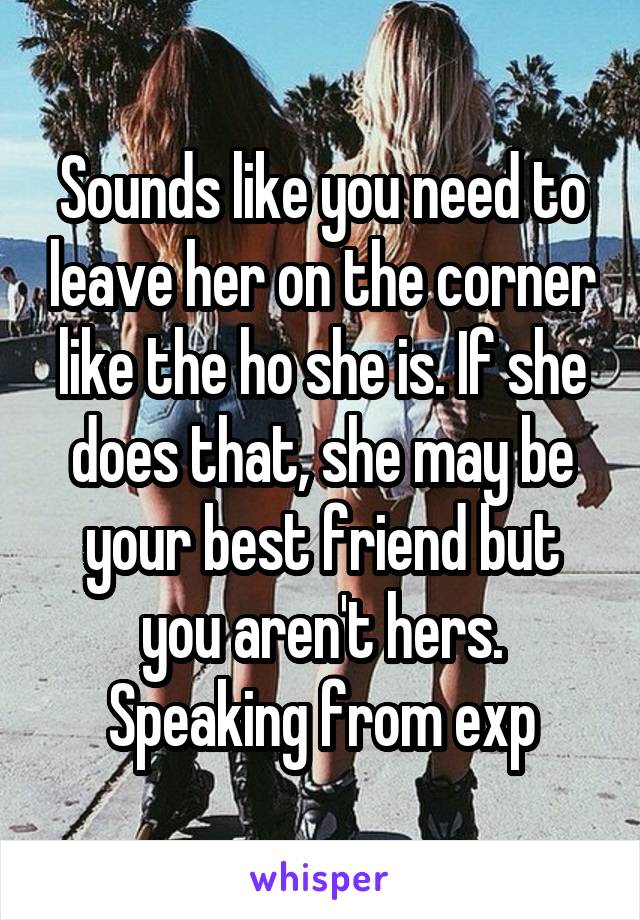 Sounds like you need to leave her on the corner like the ho she is. If she does that, she may be your best friend but you aren't hers. Speaking from exp