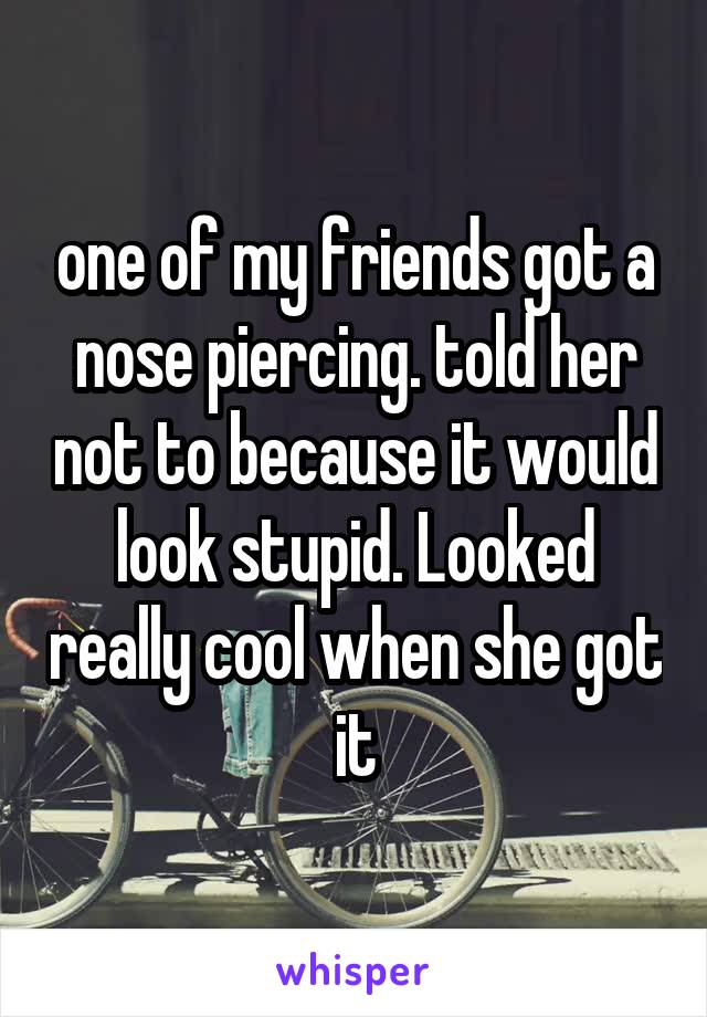 one of my friends got a nose piercing. told her not to because it would look stupid. Looked really cool when she got it