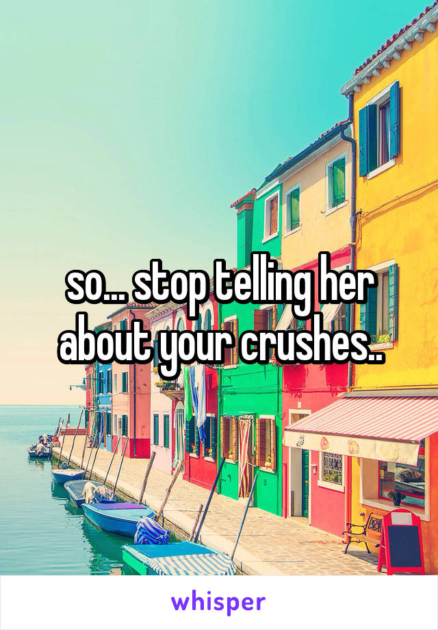 so... stop telling her about your crushes..