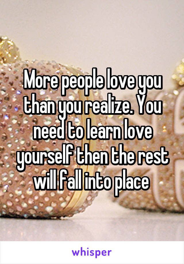 More people love you than you realize. You need to learn love yourself then the rest will fall into place 