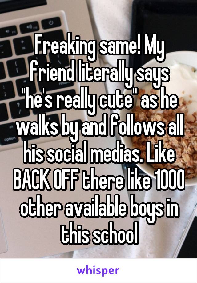 Freaking same! My friend literally says "he's really cute" as he walks by and follows all his social medias. Like BACK OFF there like 1000 other available boys in this school