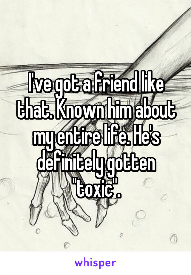 I've got a friend like that. Known him about my entire life. He's definitely gotten "toxic".