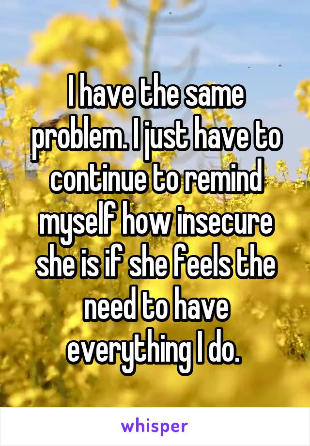 I have the same problem. I just have to continue to remind myself how insecure she is if she feels the need to have everything I do. 