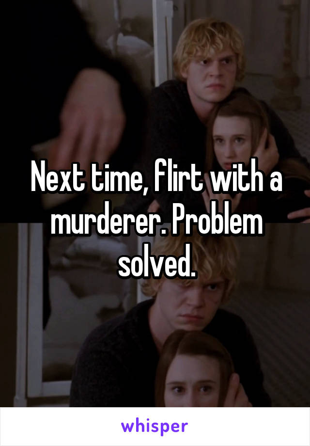 Next time, flirt with a murderer. Problem solved.