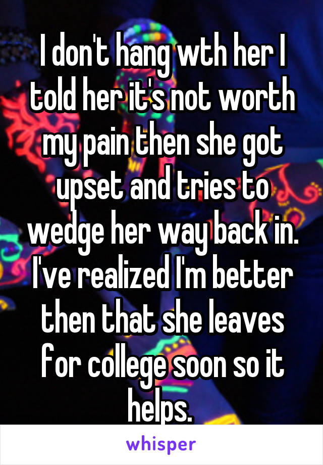 I don't hang wth her I told her it's not worth my pain then she got upset and tries to wedge her way back in. I've realized I'm better then that she leaves for college soon so it helps. 