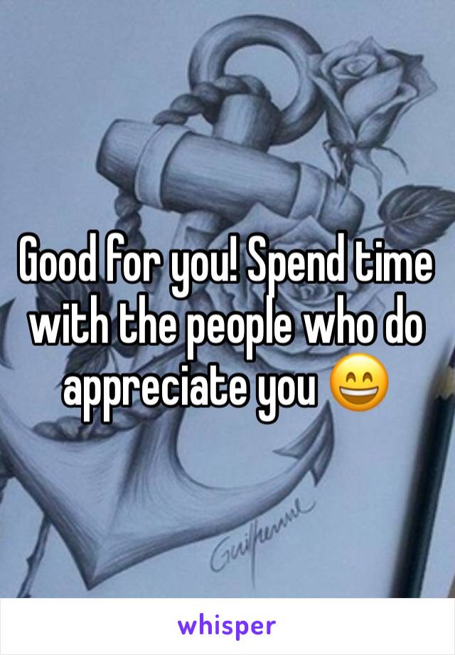 Good for you! Spend time with the people who do appreciate you 😄