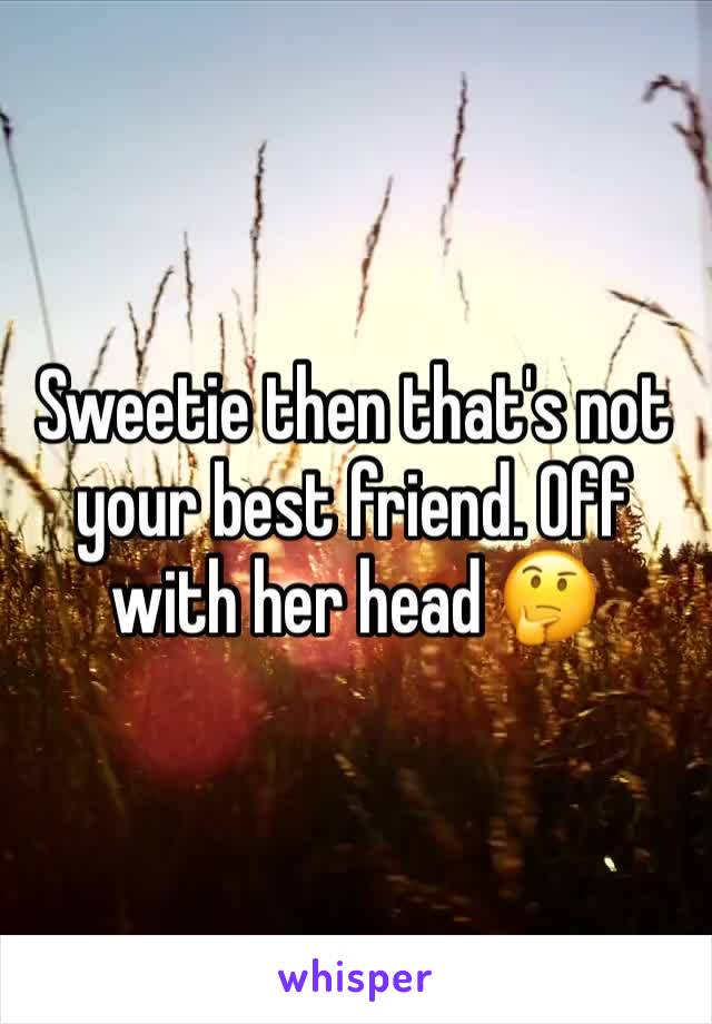 Sweetie then that's not your best friend. Off with her head 🤔