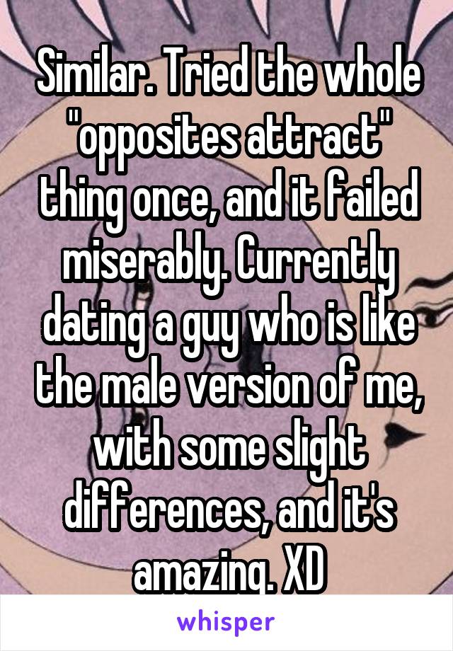 Similar. Tried the whole "opposites attract" thing once, and it failed miserably. Currently dating a guy who is like the male version of me, with some slight differences, and it's amazing. XD