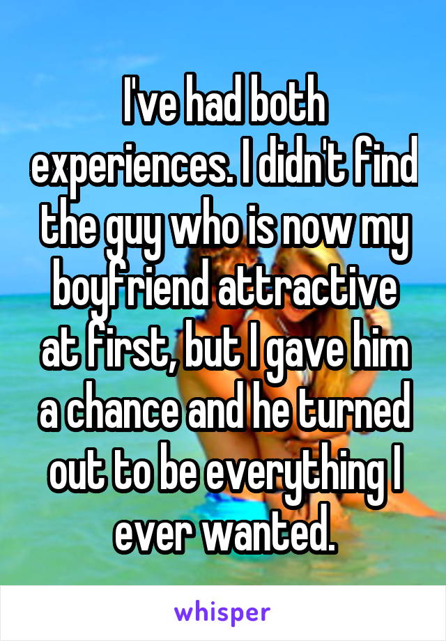 I've had both experiences. I didn't find the guy who is now my boyfriend attractive at first, but I gave him a chance and he turned out to be everything I ever wanted.