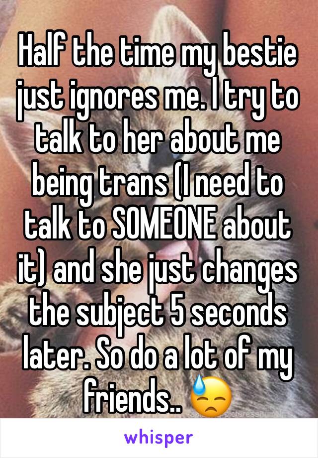 Half the time my bestie just ignores me. I try to talk to her about me being trans (I need to talk to SOMEONE about it) and she just changes the subject 5 seconds later. So do a lot of my friends.. 😓