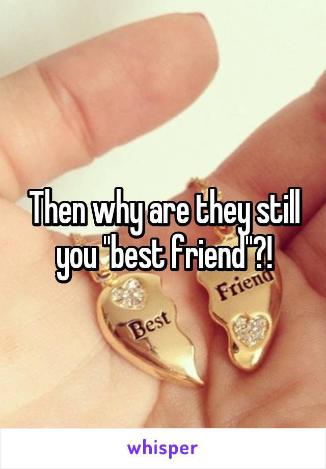 Then why are they still you "best friend"?!