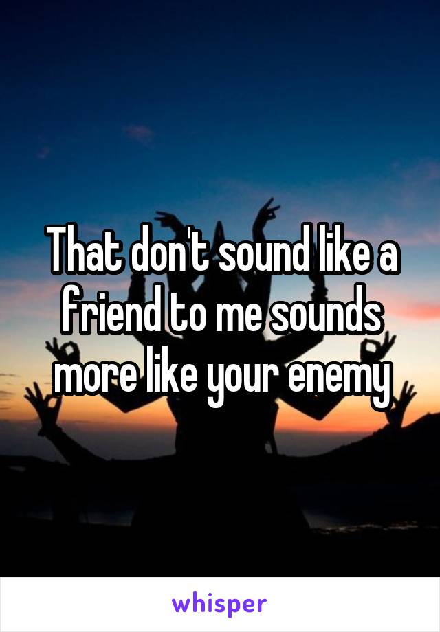 That don't sound like a friend to me sounds more like your enemy