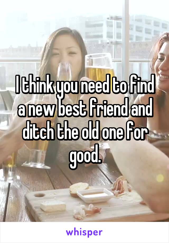 I think you need to find a new best friend and ditch the old one for good.