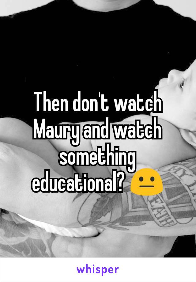 Then don't watch Maury and watch something educational? 😐