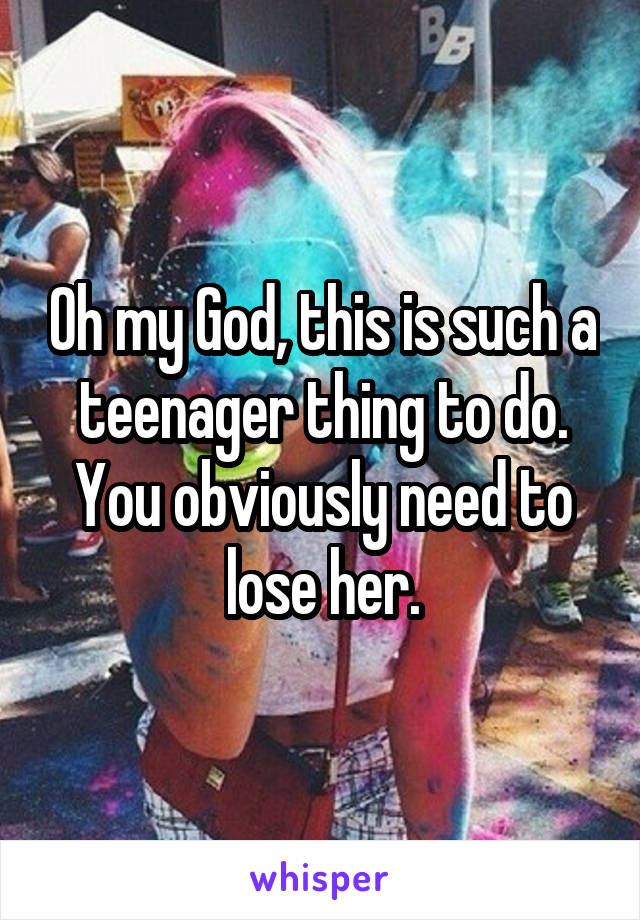 Oh my God, this is such a teenager thing to do. You obviously need to lose her.