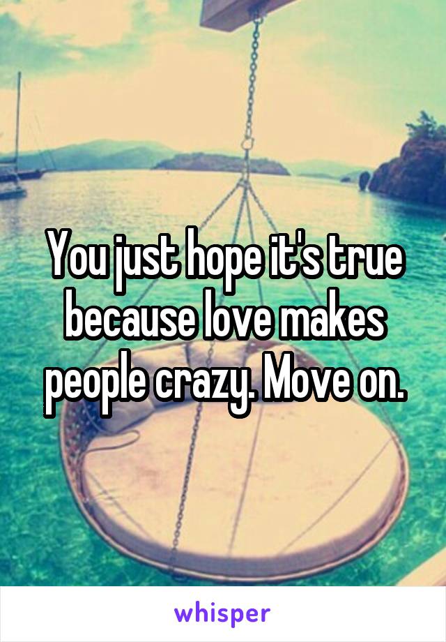 You just hope it's true because love makes people crazy. Move on.