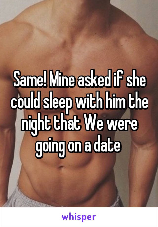 Same! Mine asked if she could sleep with him the night that We were going on a date 