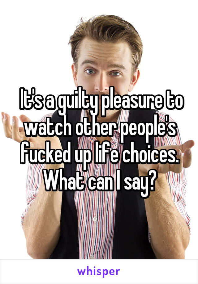  It's a guilty pleasure to watch other people's fucked up life choices. What can I say?