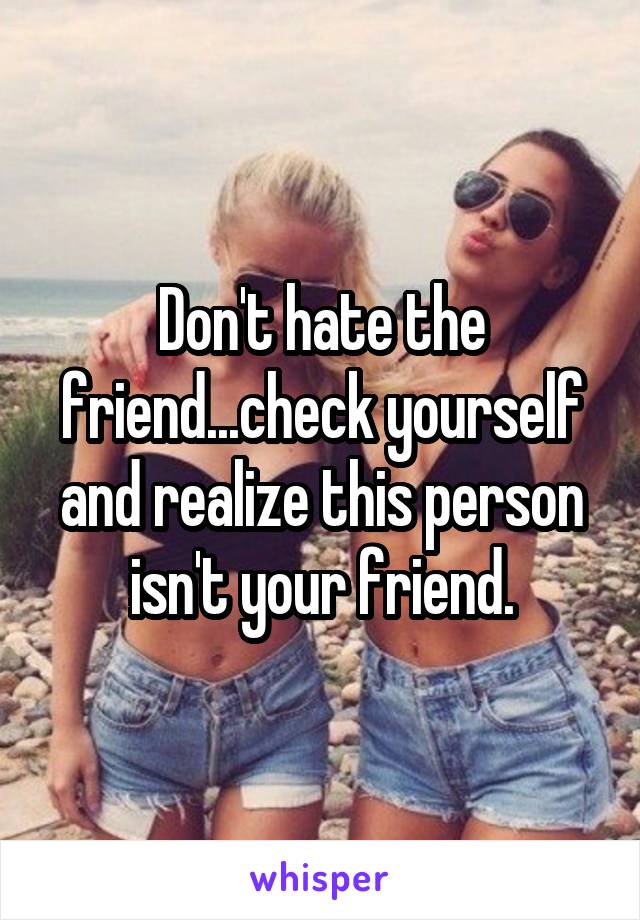 Don't hate the friend...check yourself and realize this person isn't your friend.