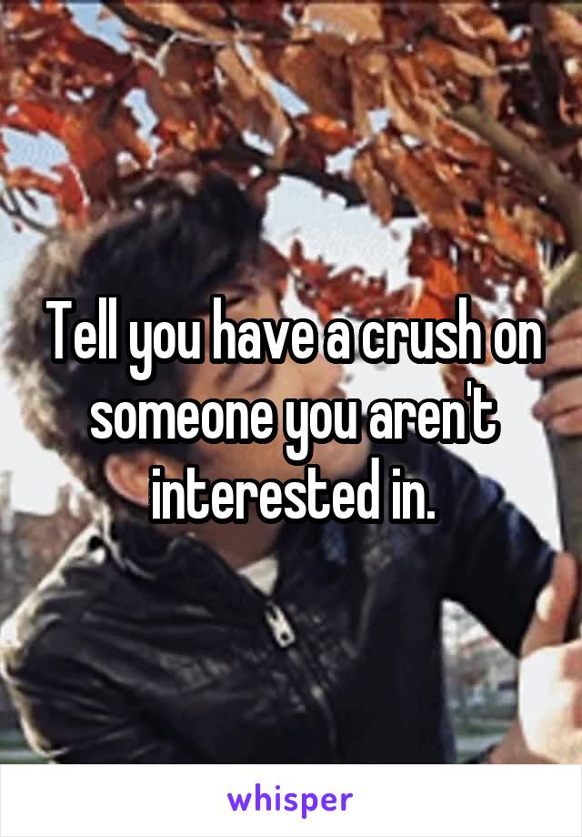 Tell you have a crush on someone you aren't interested in.