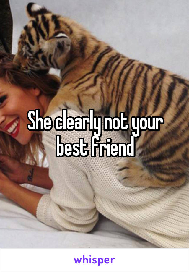 She clearly not your best friend